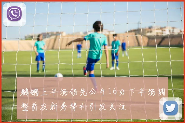 鹈鹕上半场领先公牛16分下半场调整首发新秀替补引发关注