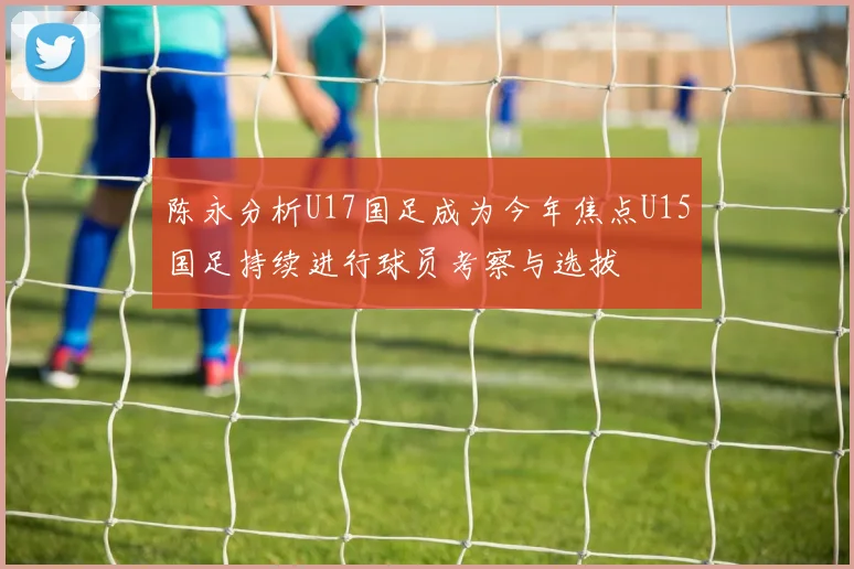 陈永分析U17国足成为今年焦点U15国足持续进行球员考察与选拔