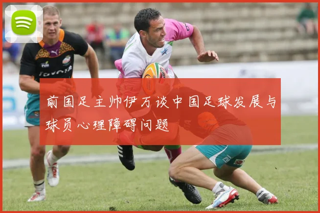 前国足主帅伊万谈中国足球发展与球员心理障碍问题