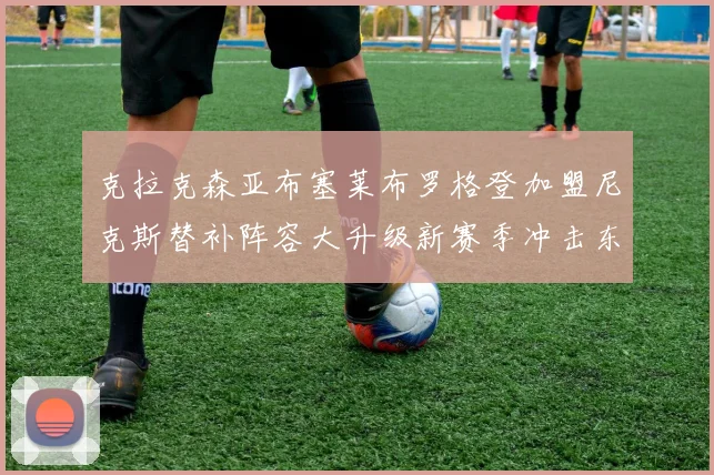 克拉克森亚布塞莱布罗格登加盟尼克斯替补阵容大升级新赛季冲击东决目标明确