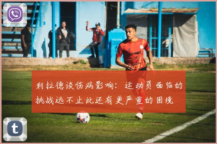 利拉德谈伤病影响：运动员面临的挑战远不止此还有更严重的困境