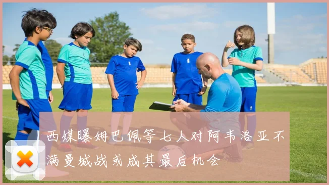 西媒曝姆巴佩等七人对阿韦洛亚不满曼城战或成其最后机会