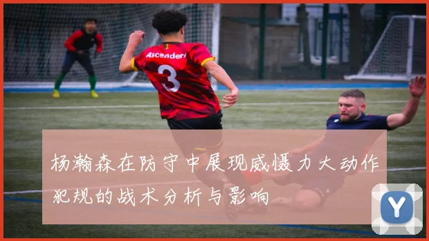 杨瀚森在防守中展现威慑力大动作犯规的战术分析与影响