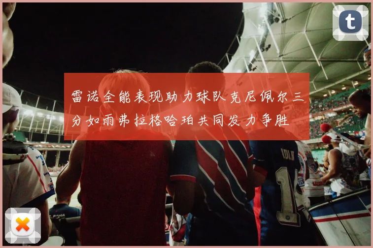 雷诺全能表现助力球队克尼佩尔三分如雨弗拉格哈珀共同发力争胜