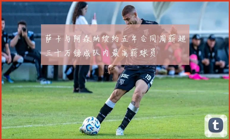 萨卡与阿森纳续约五年合同周薪超三十万镑成队内最高薪球员