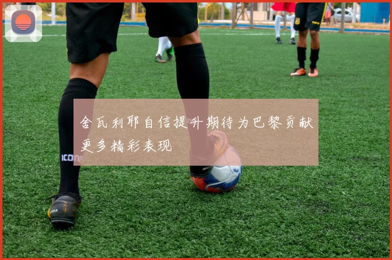 舍瓦利耶自信提升期待为巴黎贡献更多精彩表现