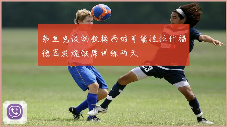 弗里克谈执教梅西的可能性拉什福德因发烧缺席训练两天