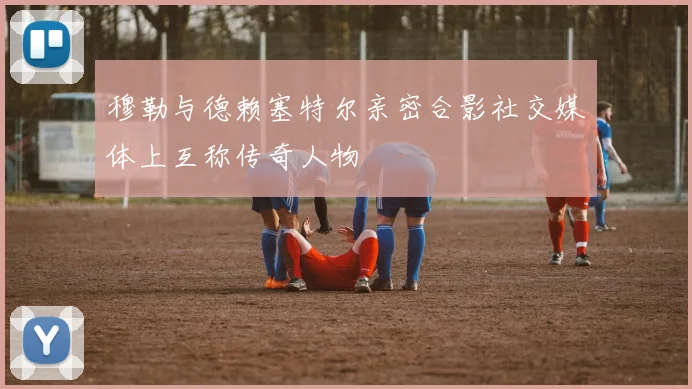 穆勒与德赖塞特尔亲密合影社交媒体上互称传奇人物