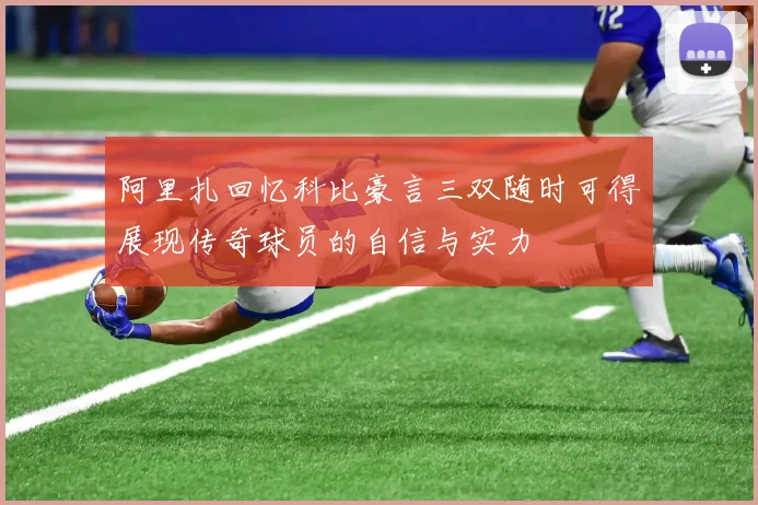 阿里扎回忆科比豪言三双随时可得展现传奇球员的自信与实力