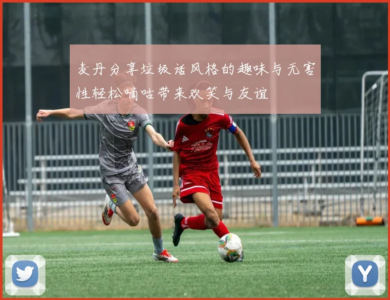 麦丹分享垃圾话风格的趣味与无害性轻松嘀咕带来欢笑与友谊