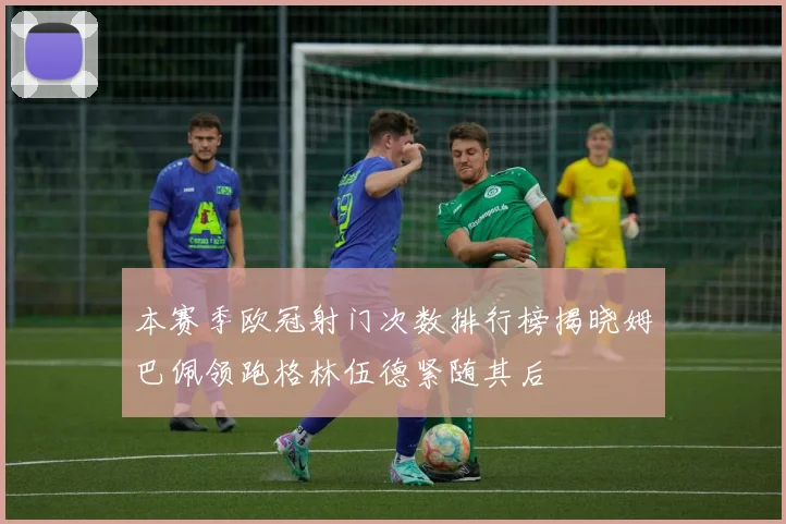 本赛季欧冠射门次数排行榜揭晓姆巴佩领跑格林伍德紧随其后