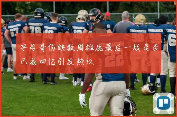 字母哥伤缺数周雄鹿最后一战是否已成回忆引发热议