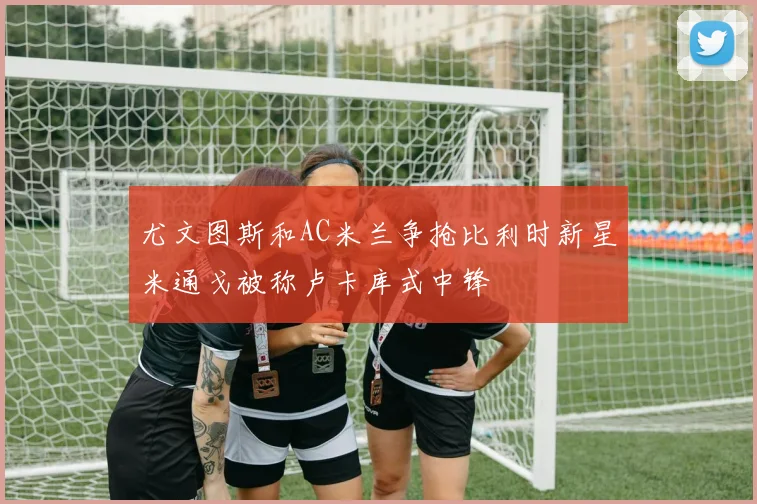 尤文图斯和AC米兰争抢比利时新星米通戈被称卢卡库式中锋
