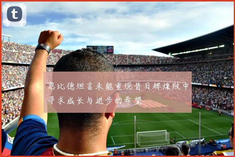 恩比德坦言未能重现昔日辉煌败中寻求成长与进步的希望