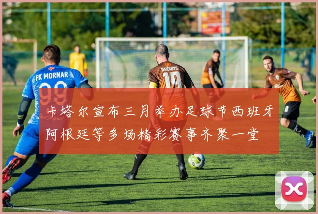 卡塔尔宣布三月举办足球节西班牙阿根廷等多场精彩赛事齐聚一堂