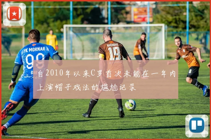 自2010年以来C罗首次未能在一年内上演帽子戏法的尴尬记录