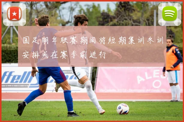 国足明年联赛期间将短期集训冬训安排或在赛季前进行