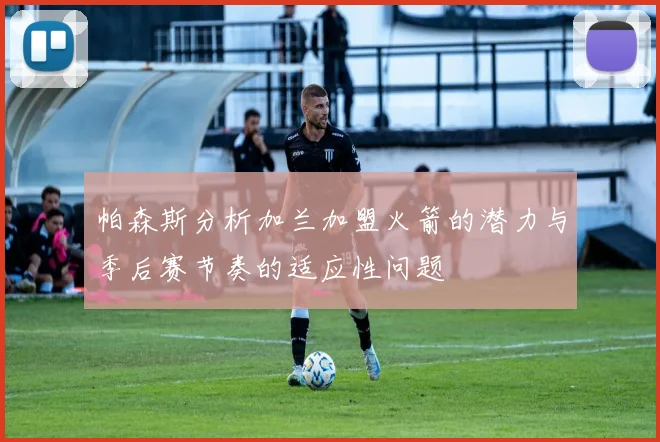 帕森斯分析加兰加盟火箭的潜力与季后赛节奏的适应性问题