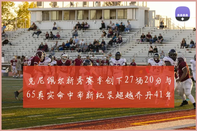 克尼佩尔新秀赛季创下27场20分与65真实命中率新纪录超越乔丹41年历史