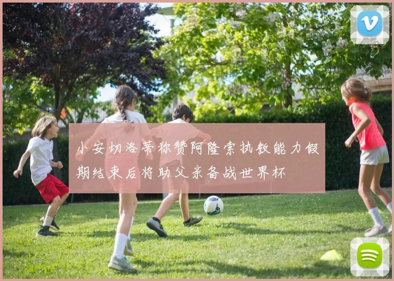 小安切洛蒂称赞阿隆索执教能力假期结束后将助父亲备战世界杯