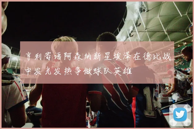 亨利寄语阿森纳新星埃泽在德比战中发光发热争做球队英雄