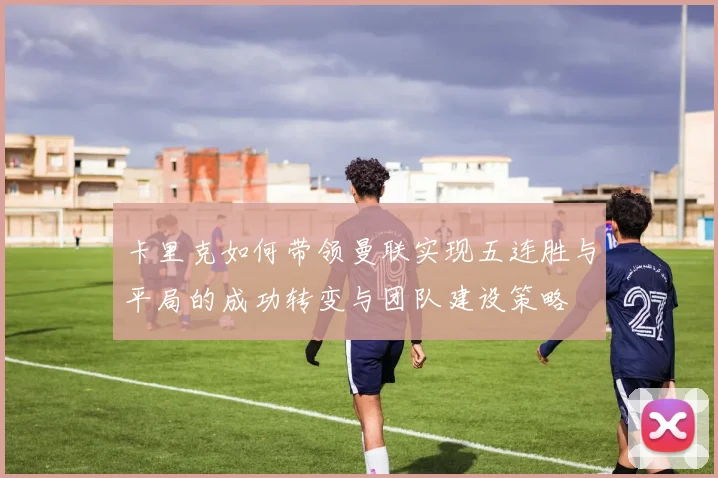 卡里克如何带领曼联实现五连胜与平局的成功转变与团队建设策略