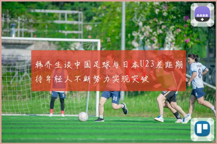 韩乔生谈中国足球与日本U23差距期待年轻人不断努力实现突破