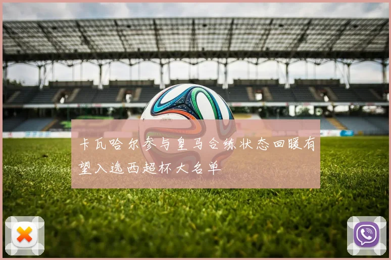 卡瓦哈尔参与皇马合练状态回暖有望入选西超杯大名单
