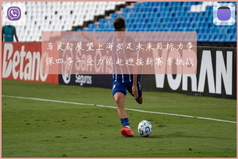 马良行展望上海女足未来目标力争保四争一全力以赴迎接新赛季挑战