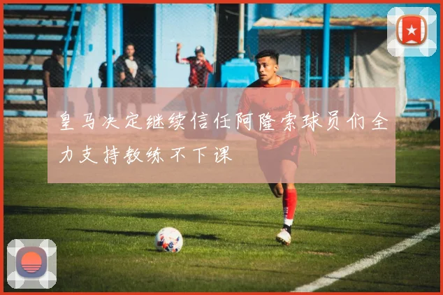 皇马决定继续信任阿隆索球员们全力支持教练不下课