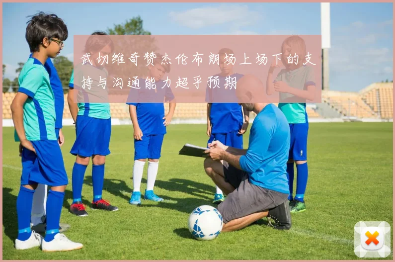 武切维奇赞杰伦布朗场上场下的支持与沟通能力超乎预期