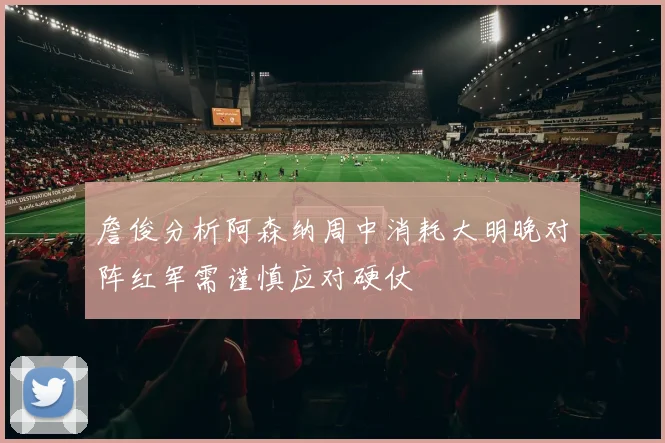 詹俊分析阿森纳周中消耗大明晚对阵红军需谨慎应对硬仗