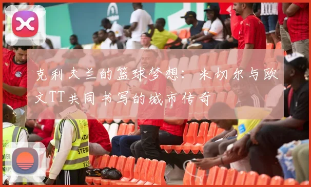 克利夫兰的篮球梦想：米切尔与欧文TT共同书写的城市传奇