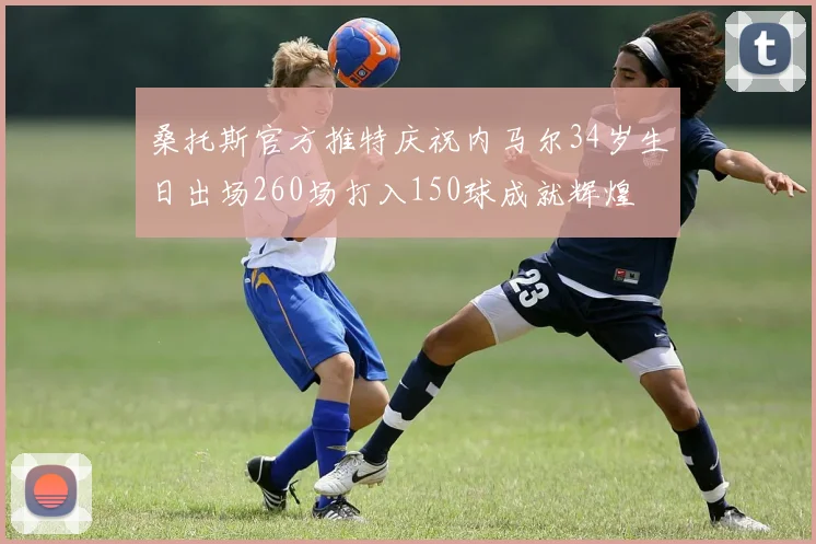 桑托斯官方推特庆祝内马尔34岁生日出场260场打入150球成就辉煌