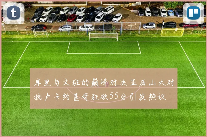 库里与文班的巅峰对决亚历山大对抗卢卡约基奇狂砍55分引发热议