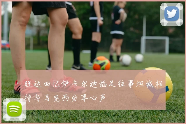 旺达回忆伊卡尔迪插足往事坦诚相待与马克西分享心声